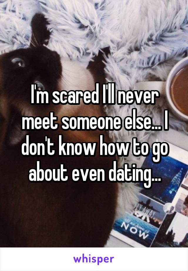 I'm scared I'll never meet someone else... I don't know how to go about even dating...