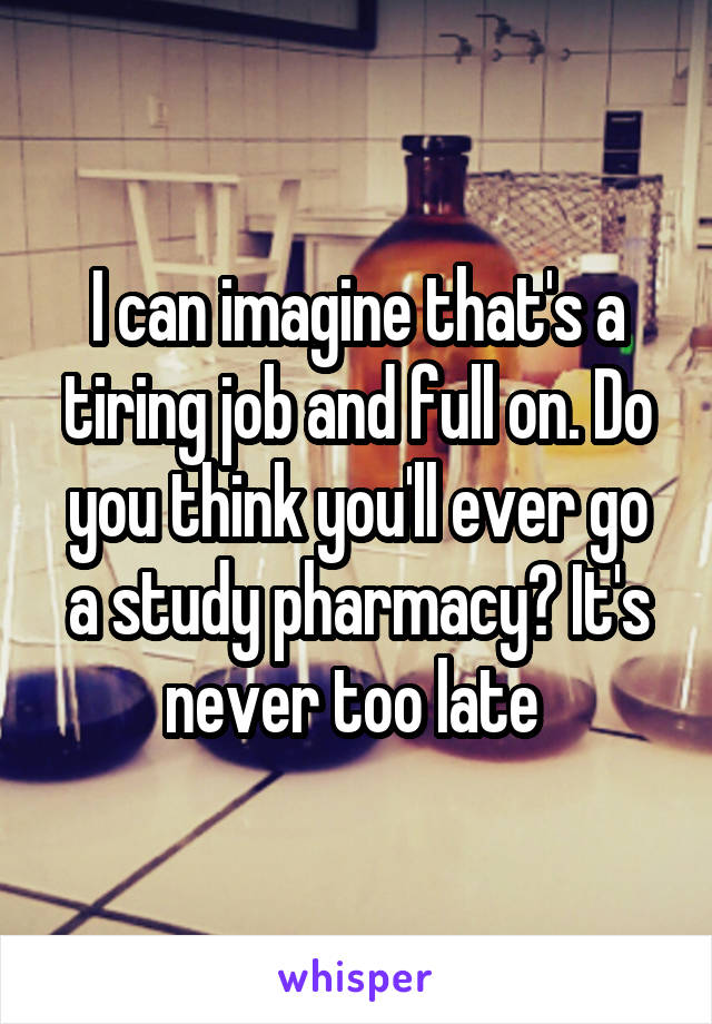 I can imagine that's a tiring job and full on. Do you think you'll ever go a study pharmacy? It's never too late 