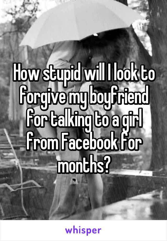 How stupid will I look to forgive my boyfriend for talking to a girl from Facebook for months?