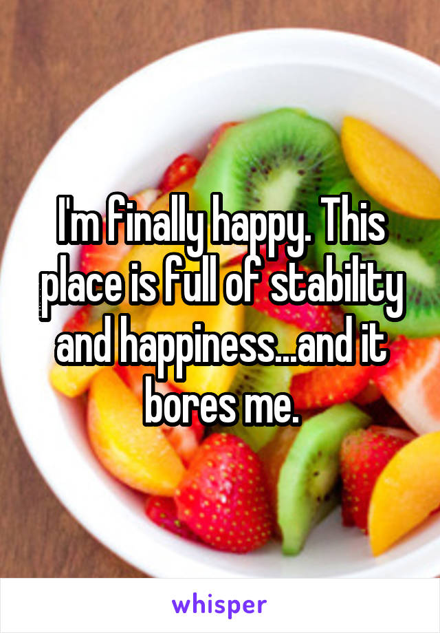 I'm finally happy. This place is full of stability and happiness...and it bores me.