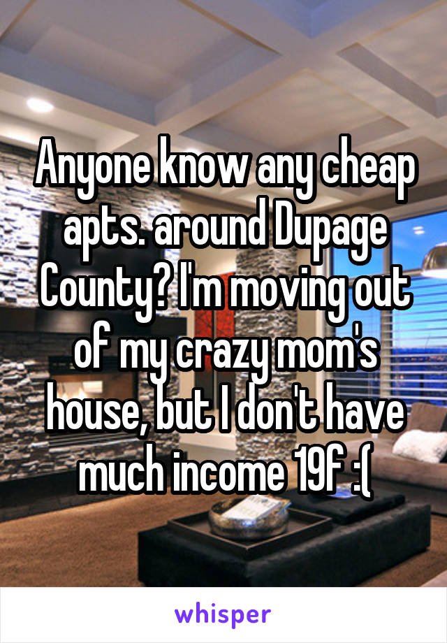 Anyone know any cheap apts. around Dupage County? I'm moving out of my crazy mom's house, but I don't have much income 19f :(