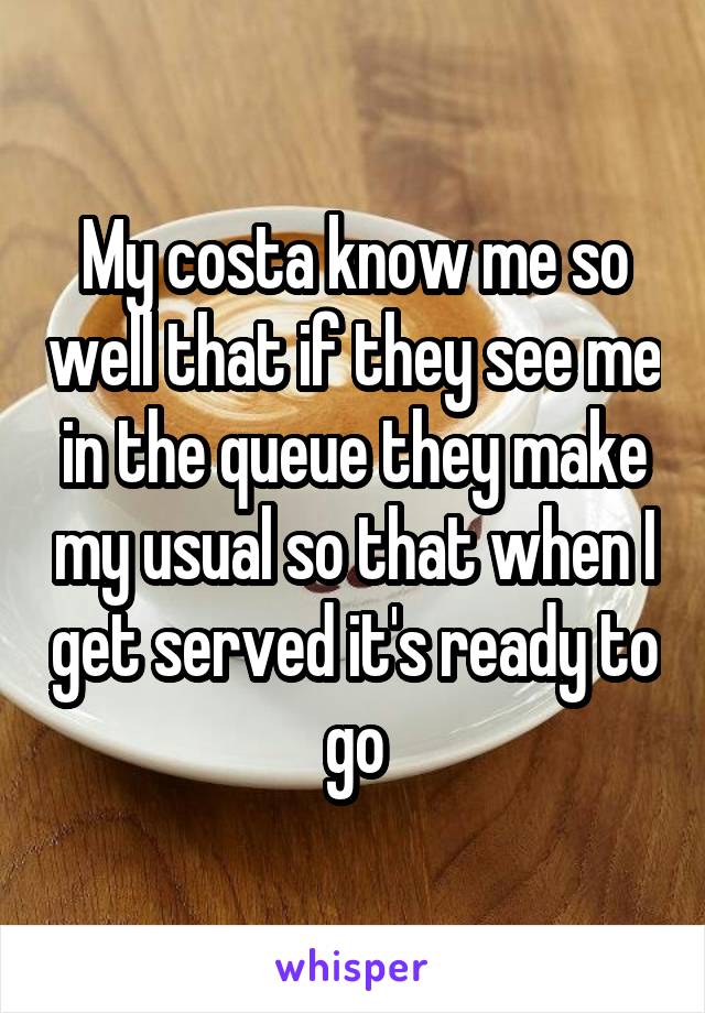 My costa know me so well that if they see me in the queue they make my usual so that when I get served it's ready to go