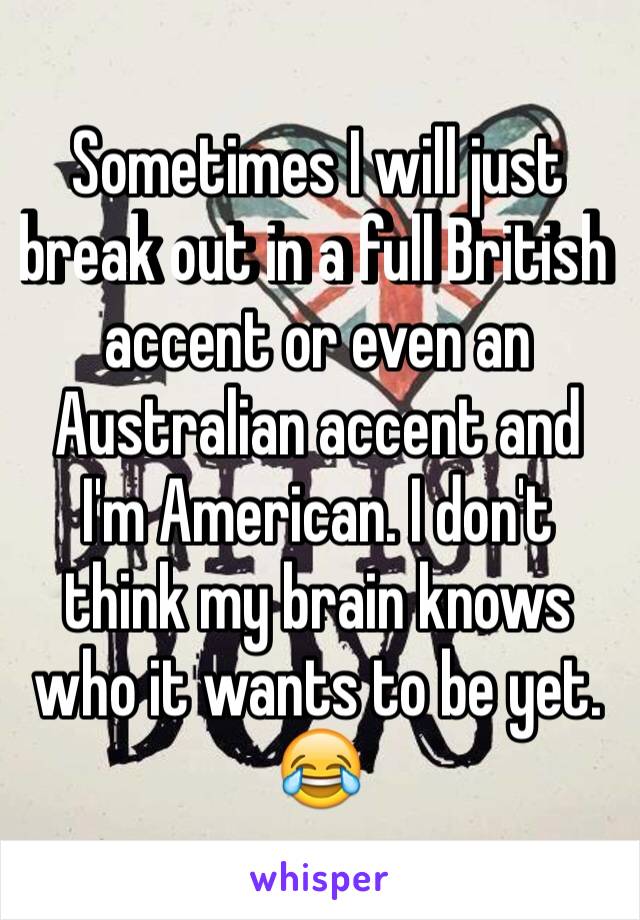 Sometimes I will just break out in a full British accent or even an Australian accent and I'm American. I don't think my brain knows who it wants to be yet. 😂