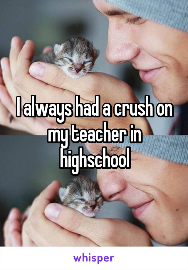 I always had a crush on my teacher in highschool