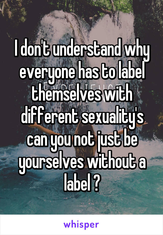 I don't understand why everyone has to label themselves with different sexuality's can you not just be yourselves without a label ?