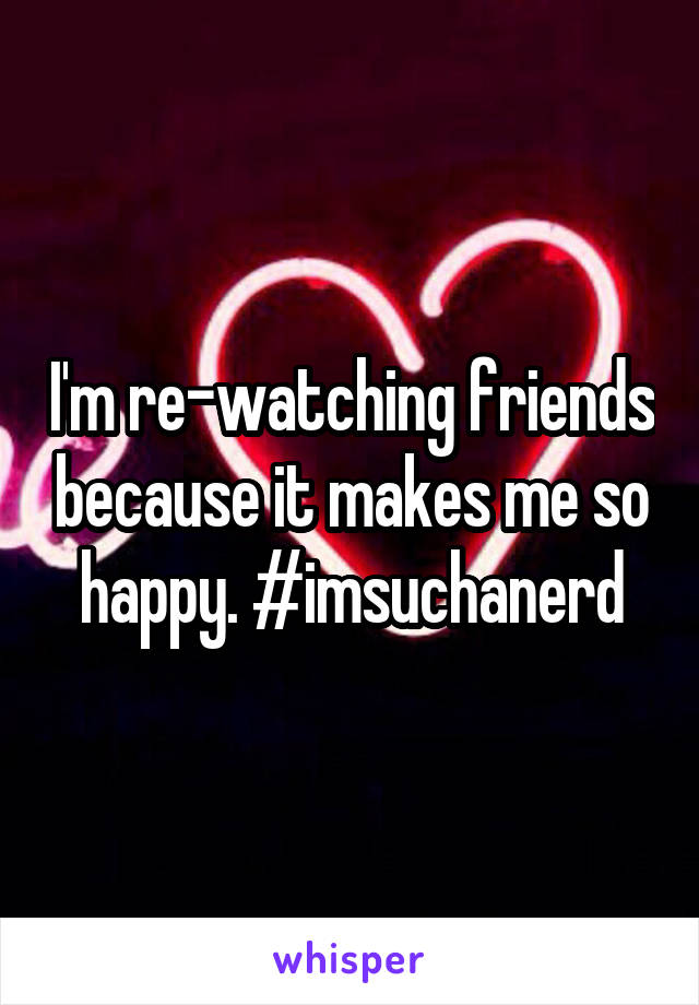 I'm re-watching friends because it makes me so happy. #imsuchanerd
