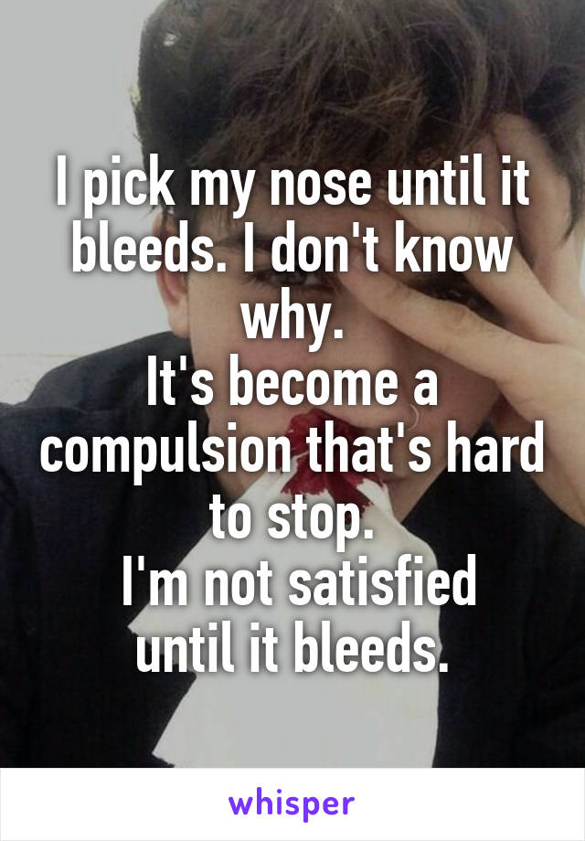 I pick my nose until it bleeds. I don't know why.
It's become a compulsion that's hard to stop.
 I'm not satisfied until it bleeds.