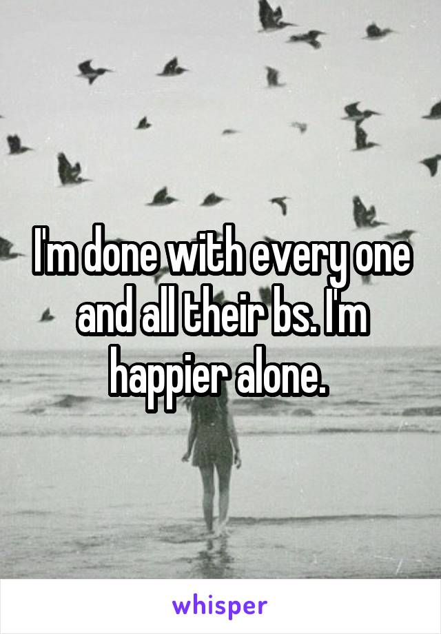 I'm done with every one and all their bs. I'm happier alone. 