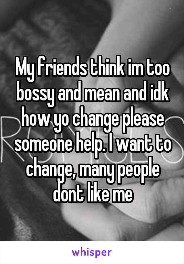 My friends think im too bossy and mean and idk how yo change please someone help. I want to change, many people dont like me