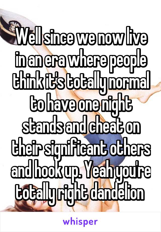 Well since we now live in an era where people think it's totally normal to have one night stands and cheat on their significant others and hook up. Yeah you're totally right dandelion 