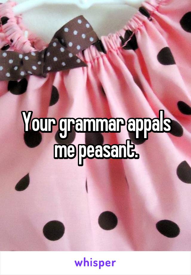 Your grammar appals me peasant.