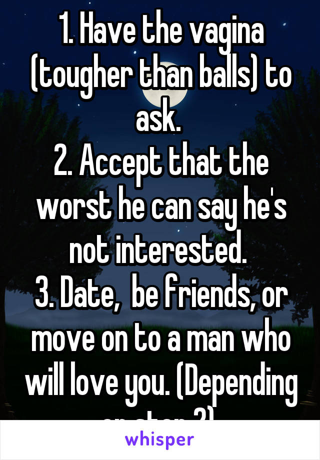 1. Have the vagina (tougher than balls) to ask. 
2. Accept that the worst he can say he's not interested. 
3. Date,  be friends, or move on to a man who will love you. (Depending on step 2) 