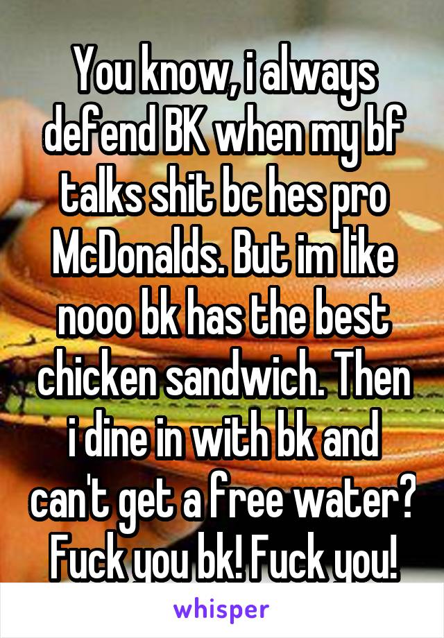 You know, i always defend BK when my bf talks shit bc hes pro McDonalds. But im like nooo bk has the best chicken sandwich. Then i dine in with bk and can't get a free water? Fuck you bk! Fuck you!