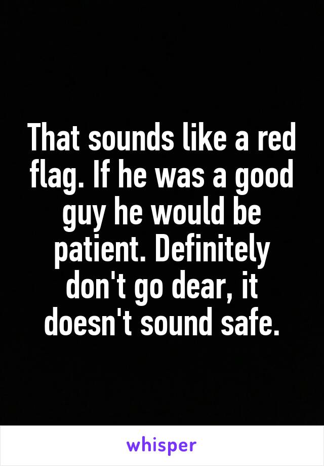 That sounds like a red flag. If he was a good guy he would be patient. Definitely don't go dear, it doesn't sound safe.