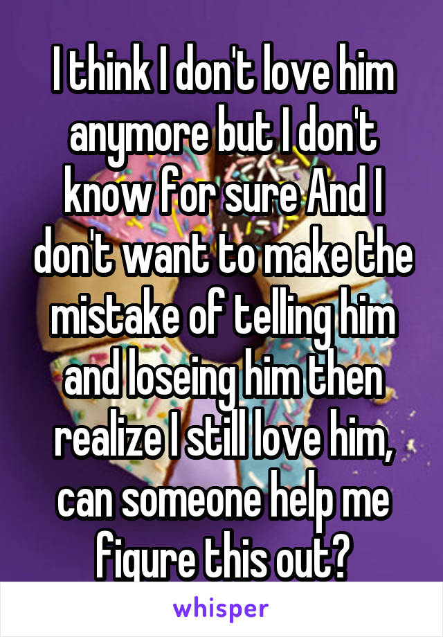 I think I don't love him anymore but I don't know for sure And I don't want to make the mistake of telling him and loseing him then realize I still love him, can someone help me figure this out?