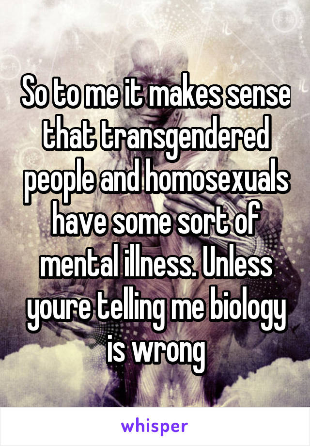 So to me it makes sense that transgendered people and homosexuals have some sort of mental illness. Unless youre telling me biology is wrong