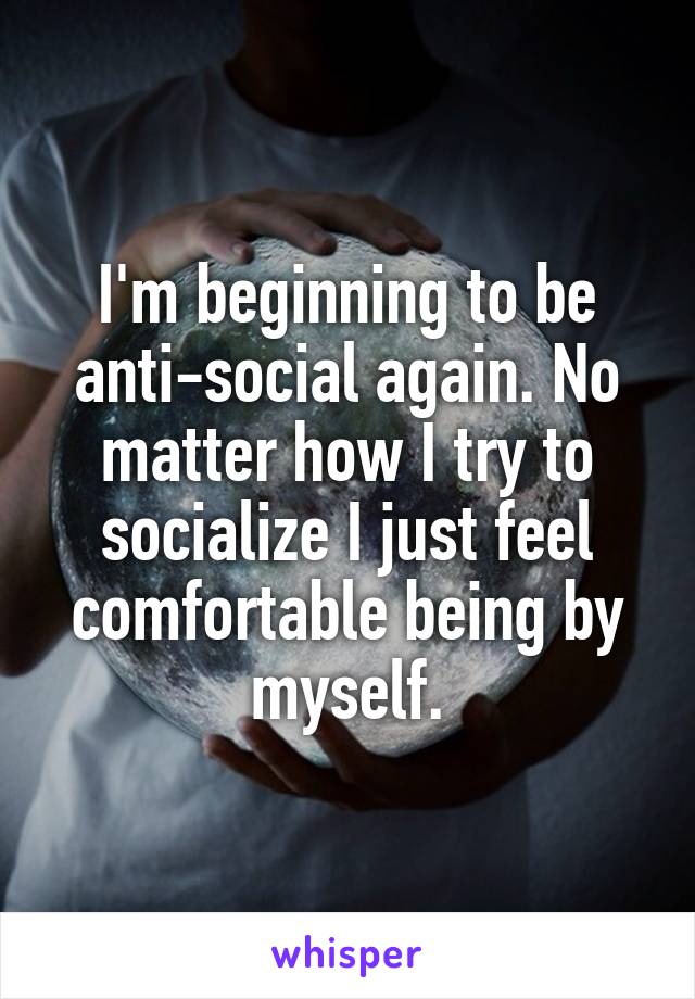 I'm beginning to be anti-social again. No matter how I try to socialize I just feel comfortable being by myself.