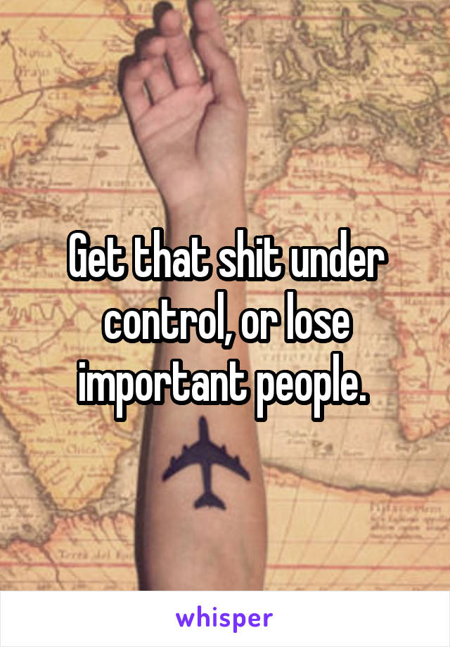 Get that shit under control, or lose important people. 