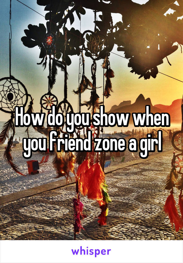 How do you show when you friend zone a girl