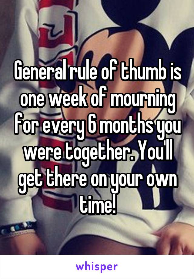 General rule of thumb is one week of mourning for every 6 months you were together. You'll get there on your own time!