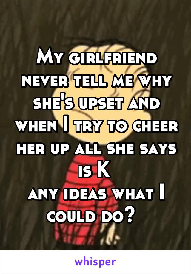 My girlfriend never tell me why she's upset and when I try to cheer her up all she says is K 
any ideas what I could do?  