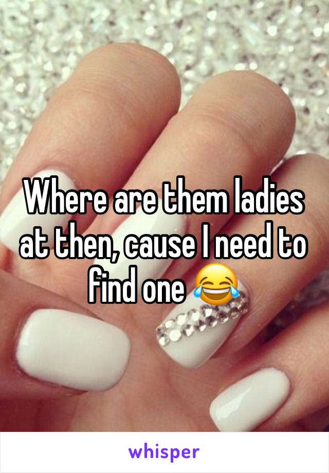 Where are them ladies at then, cause I need to find one 😂