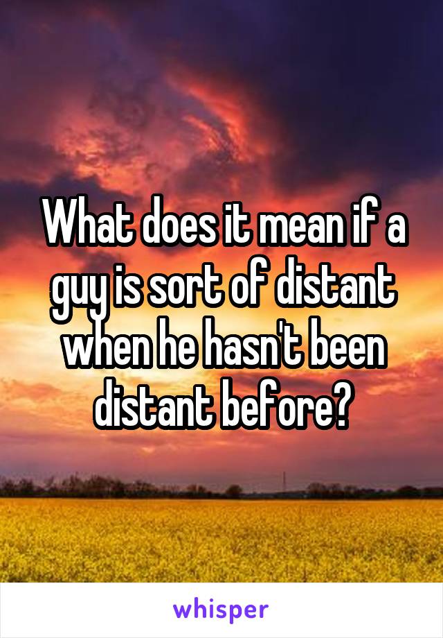 What does it mean if a guy is sort of distant when he hasn't been distant before?