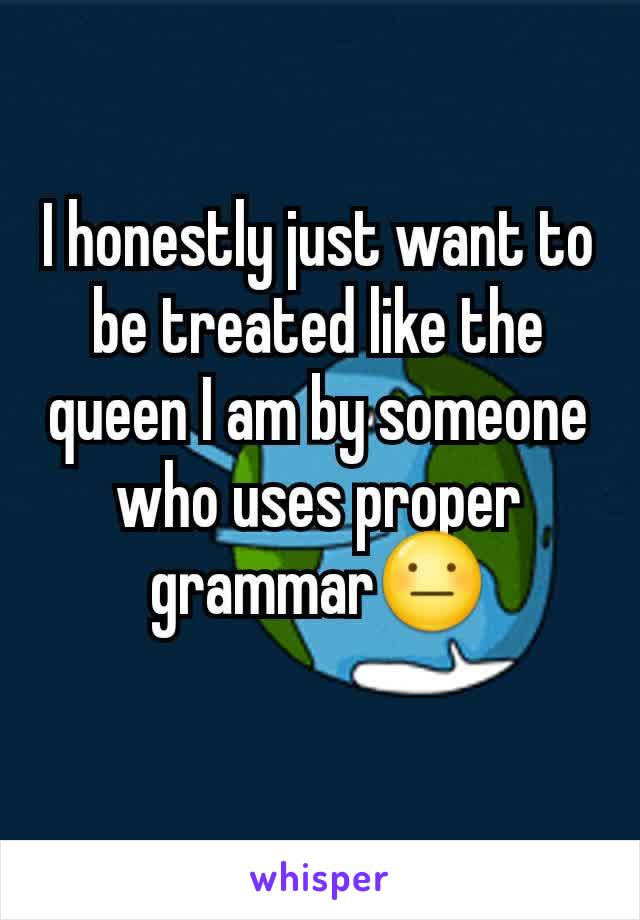 I honestly just want to be treated like the queen I am by someone who uses proper grammar😐