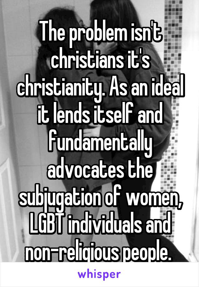 The problem isn't christians it's christianity. As an ideal it lends itself and fundamentally advocates the subjugation of women, LGBT individuals and non-religious people. 
