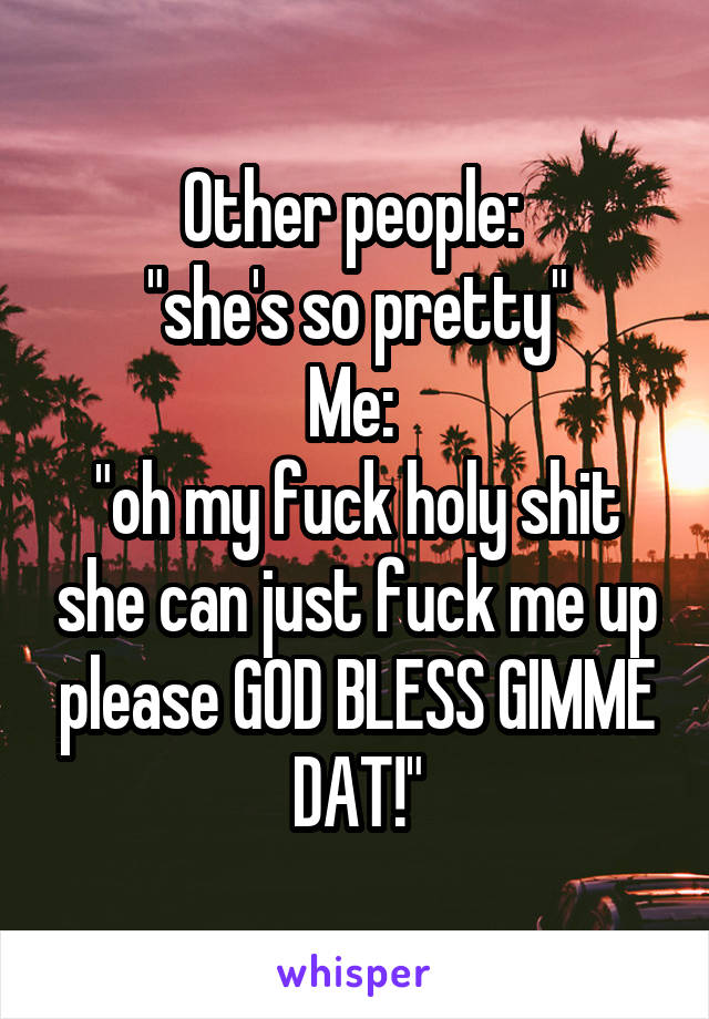 Other people: 
"she's so pretty"
Me: 
"oh my fuck holy shit she can just fuck me up please GOD BLESS GIMME DAT!"