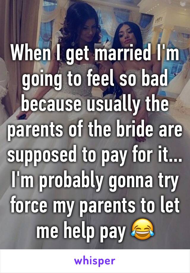When I get married I'm going to feel so bad because usually the parents of the bride are supposed to pay for it... I'm probably gonna try force my parents to let me help pay 😂