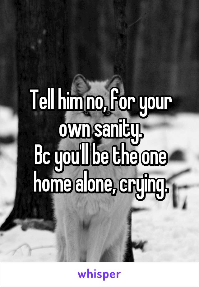 Tell him no, for your own sanity.
Bc you'll be the one home alone, crying.