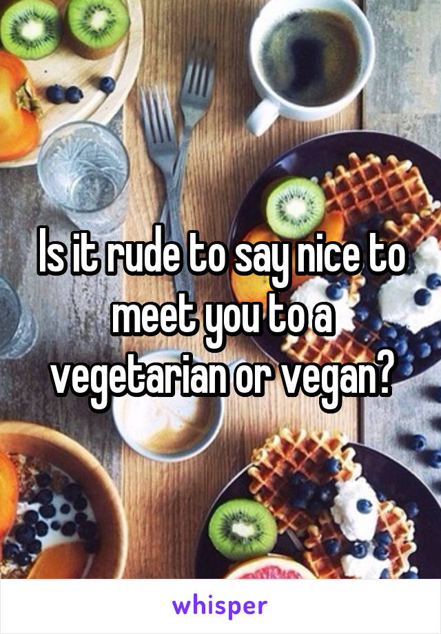 Is it rude to say nice to meet you to a vegetarian or vegan?
