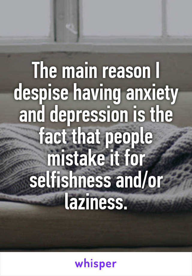 The main reason I despise having anxiety and depression is the fact that people mistake it for selfishness and/or laziness.