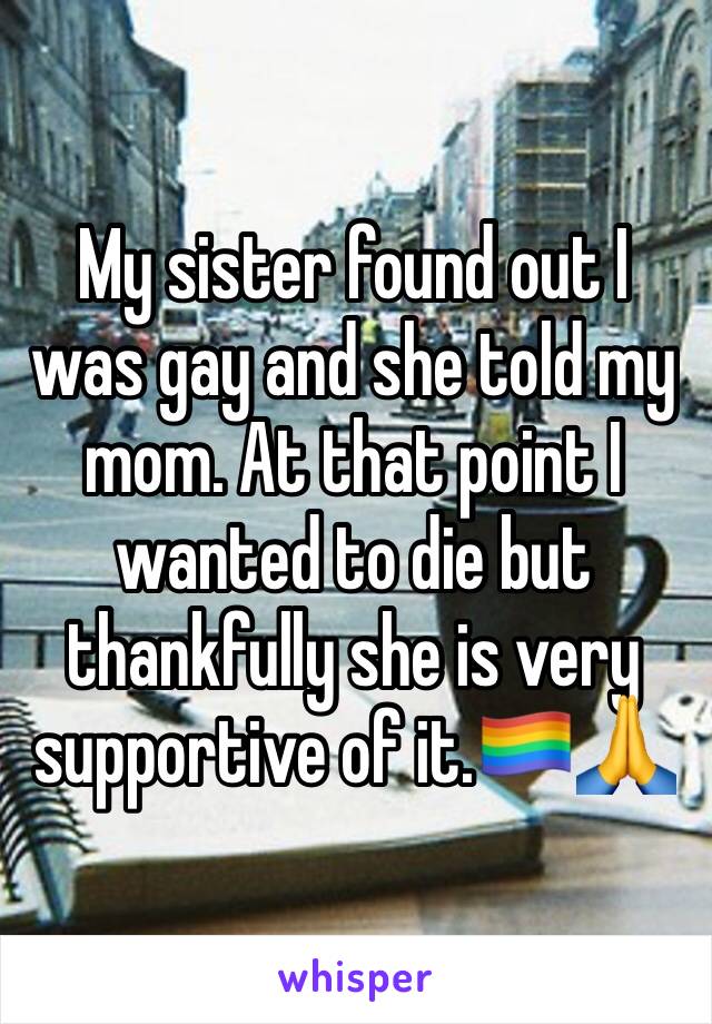 My sister found out I was gay and she told my mom. At that point I wanted to die but thankfully she is very supportive of it.🏳️‍🌈🙏