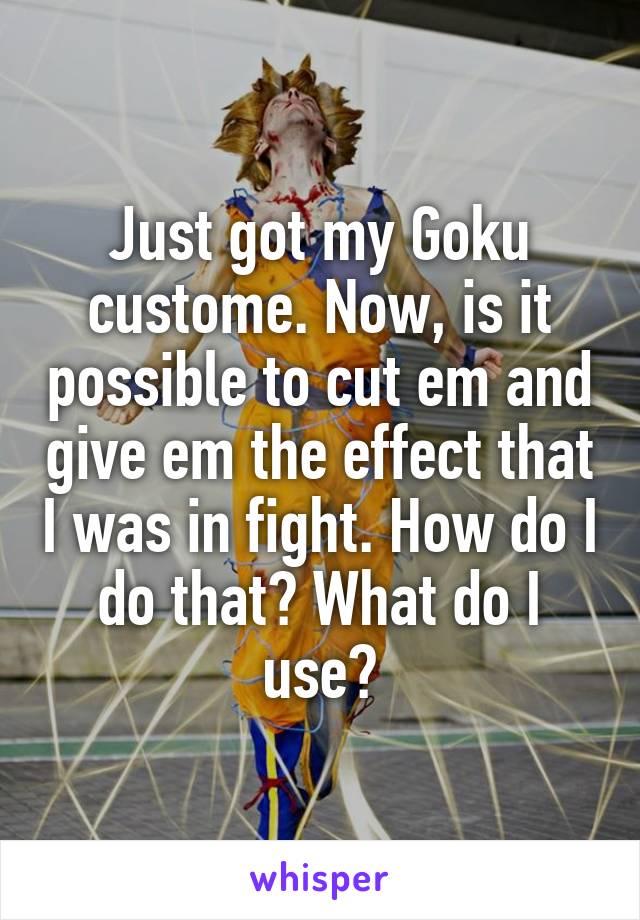 Just got my Goku custome. Now, is it possible to cut em and give em the effect that I was in fight. How do I do that? What do I use?
