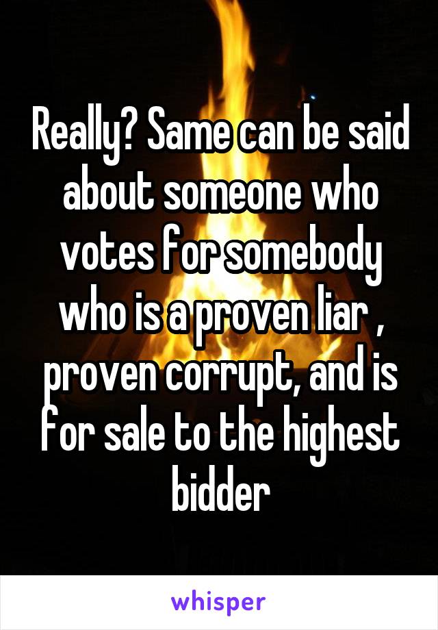 Really? Same can be said about someone who votes for somebody who is a proven liar , proven corrupt, and is for sale to the highest bidder