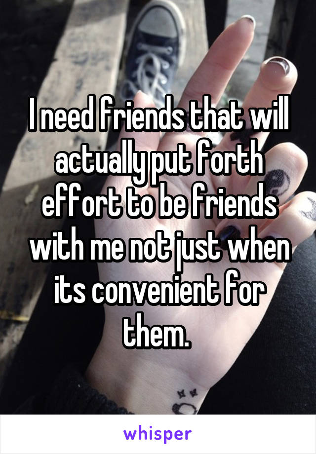 I need friends that will actually put forth effort to be friends with me not just when its convenient for them. 