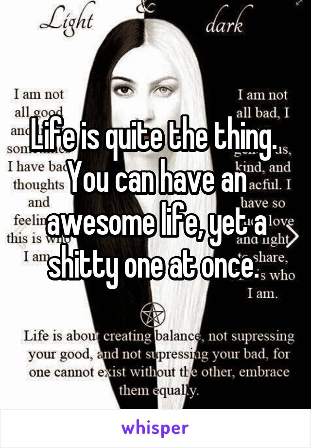 Life is quite the thing. 
You can have an awesome life, yet a shitty one at once. 
