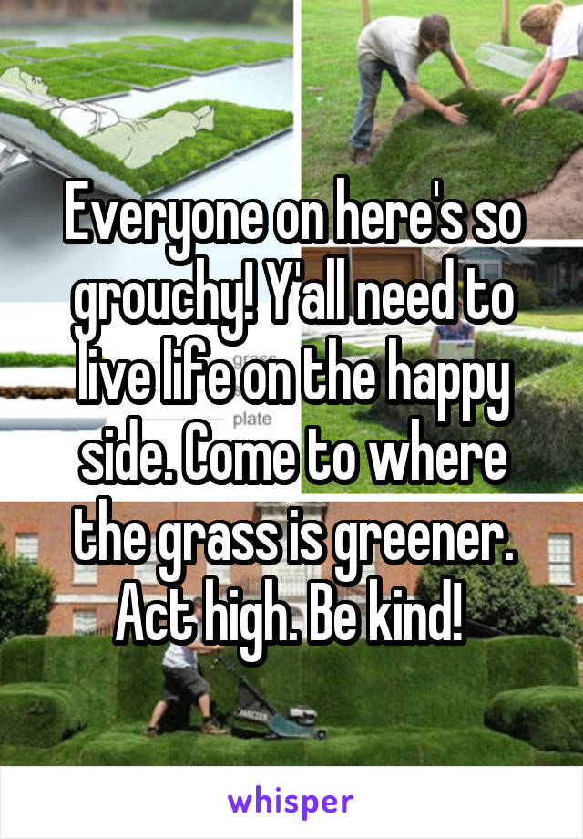Everyone on here's so grouchy! Y'all need to live life on the happy side. Come to where the grass is greener. Act high. Be kind! 