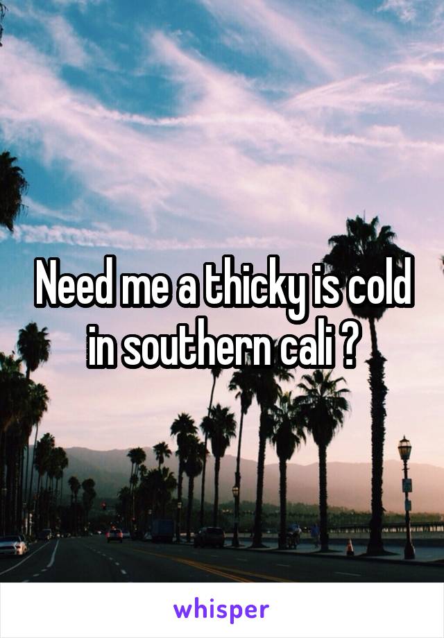 Need me a thicky is cold in southern cali ?