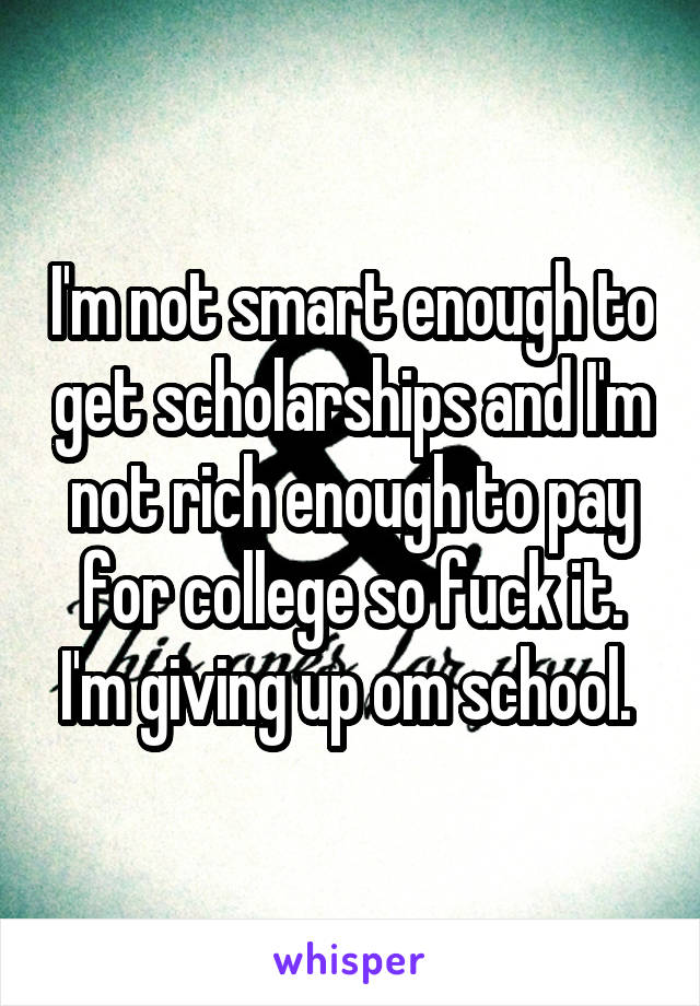 I'm not smart enough to get scholarships and I'm not rich enough to pay for college so fuck it. I'm giving up om school. 