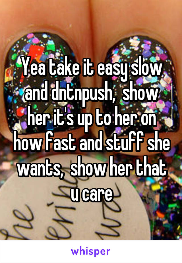 Yea take it easy slow and dntnpush,  show her it's up to her on how fast and stuff she wants,  show her that u care