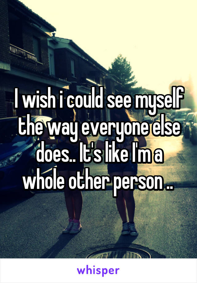 I wish i could see myself the way everyone else does.. It's like I'm a whole other person .. 