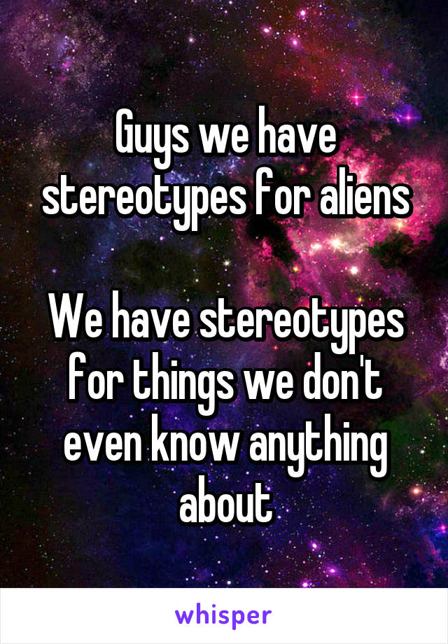 Guys we have stereotypes for aliens

We have stereotypes for things we don't even know anything about