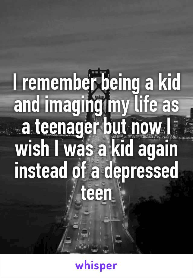 I remember being a kid and imaging my life as a teenager but now I wish I was a kid again instead of a depressed teen