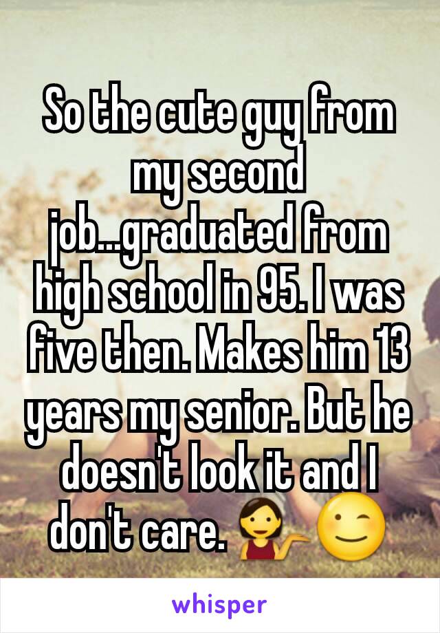 So the cute guy from my second job...graduated from high school in 95. I was five then. Makes him 13 years my senior. But he doesn't look it and I don't care. 💁😉