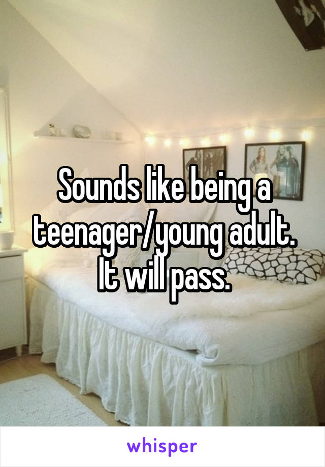 Sounds like being a teenager/young adult. It will pass.