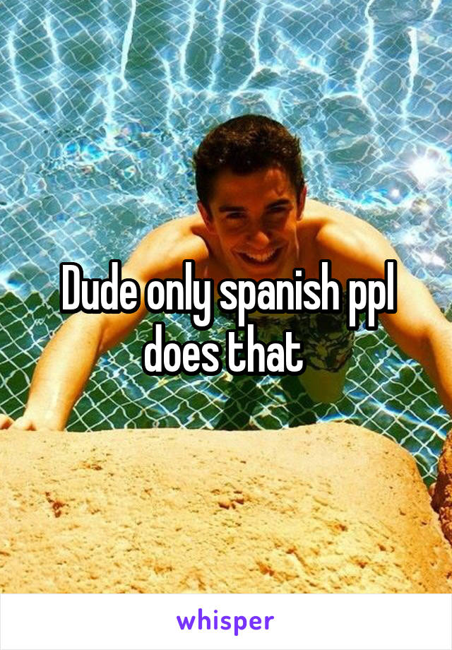 Dude only spanish ppl does that 