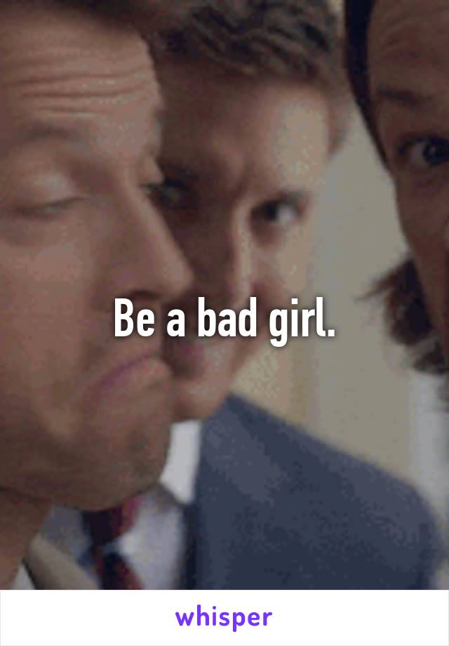 Be a bad girl.